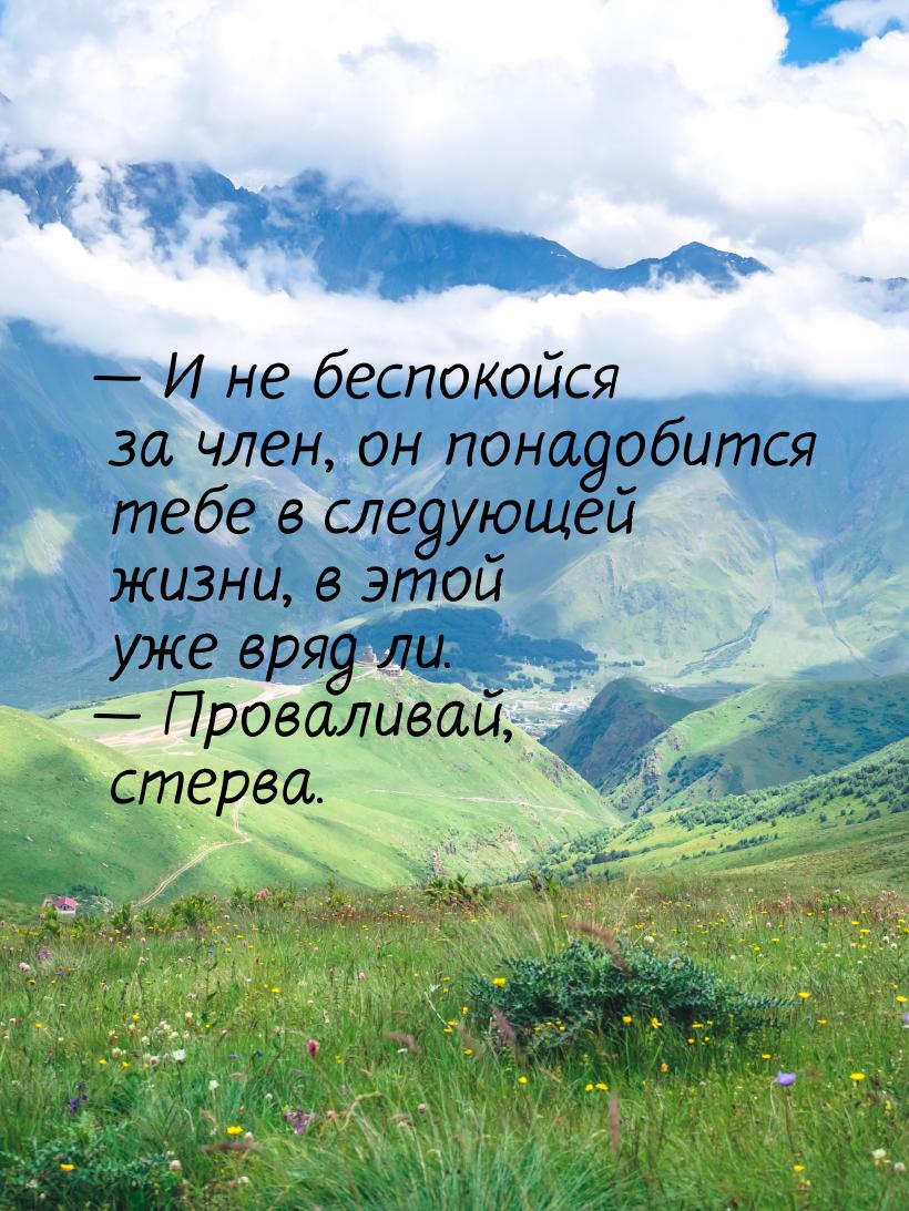  И не беспокойся за член, он понадобится тебе в следующей жизни, в этой уже вряд ли