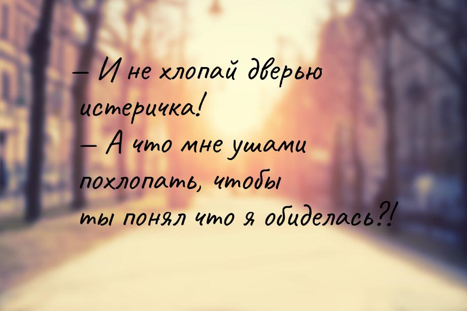  И не хлопай дверью истеричка!  А что мне ушами похлопать, чтобы ты понял чт