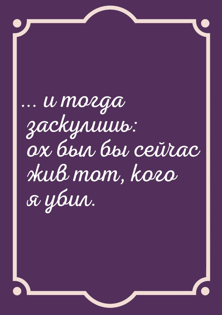 ... и тогда заскулишь: ох был бы сейчас жив тот, кого я убил.