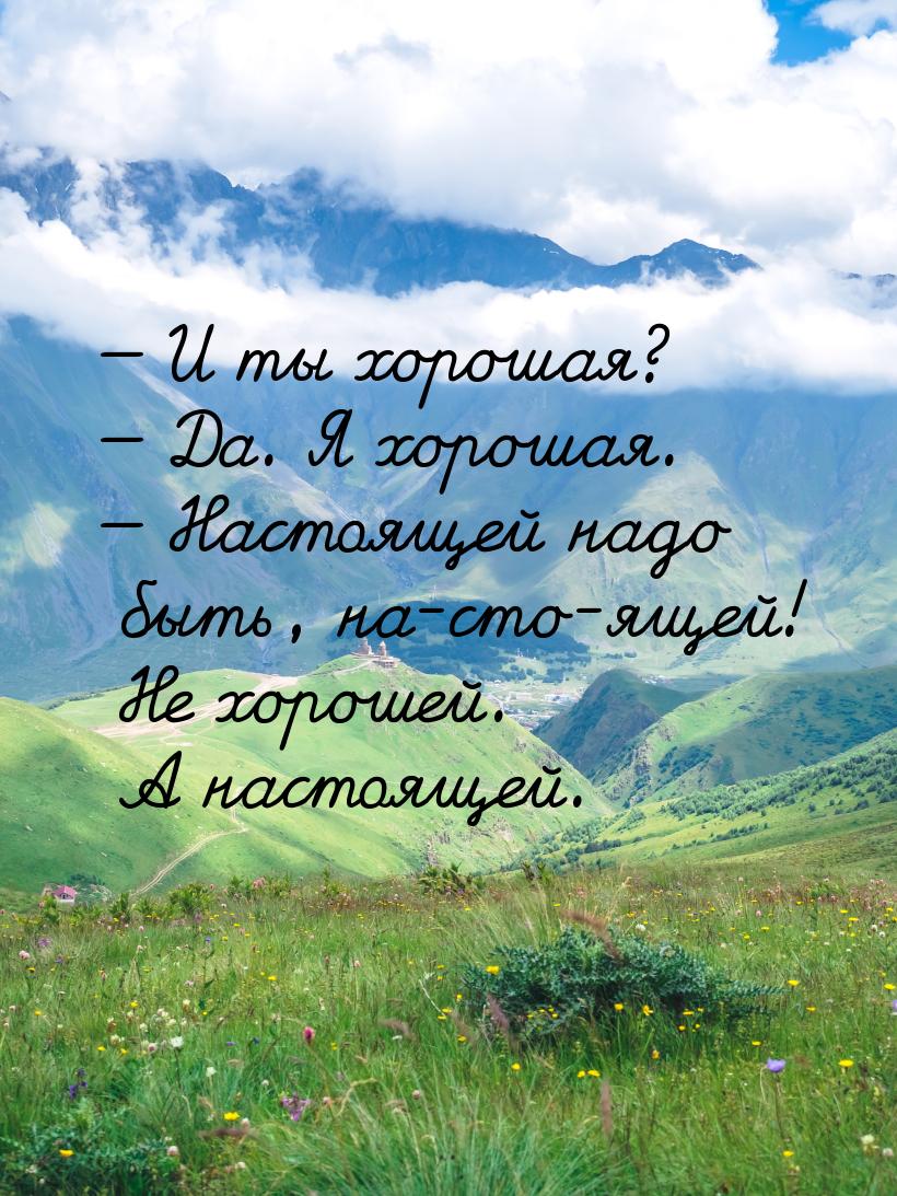  И ты хорошая?  Да. Я хорошая.  Настоящей надо быть, на-сто-ящей! Не 