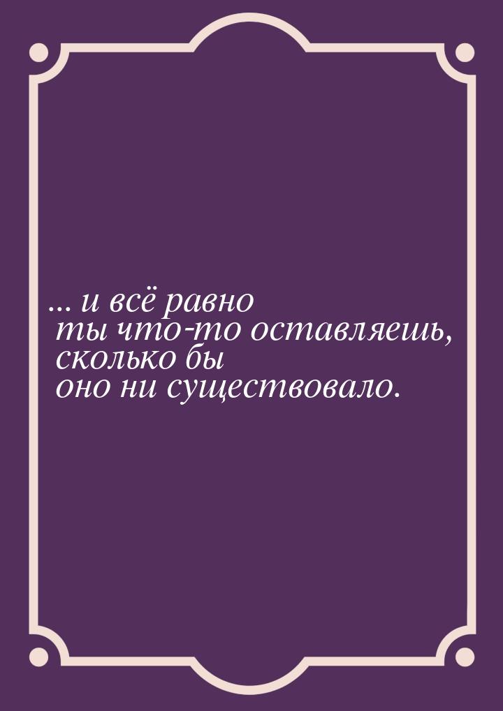 ... и всё равно ты что-то оставляешь, сколько бы оно ни существовало.