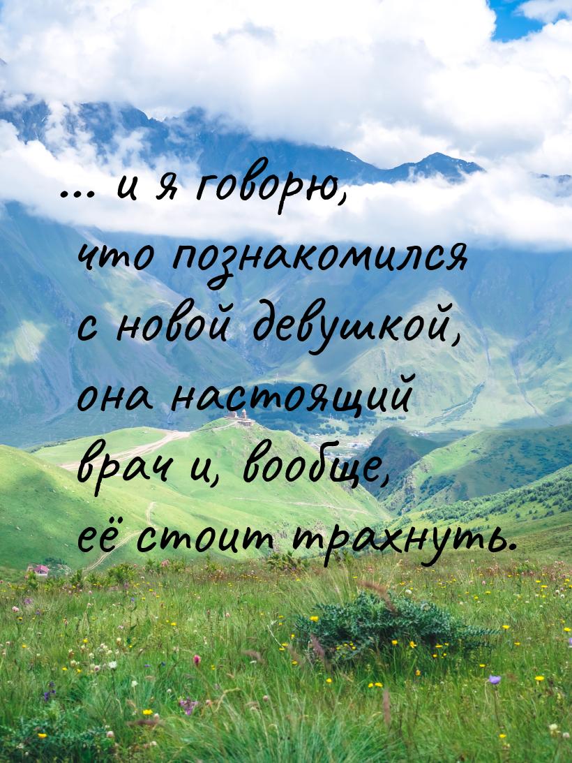 ... и я говорю, что познакомился с новой девушкой, она настоящий врач и, вообще, её стоит 