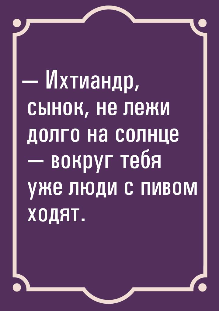  Ихтиандр, сынок, не лежи долго на солнце  вокруг тебя уже люди с пивом ходя