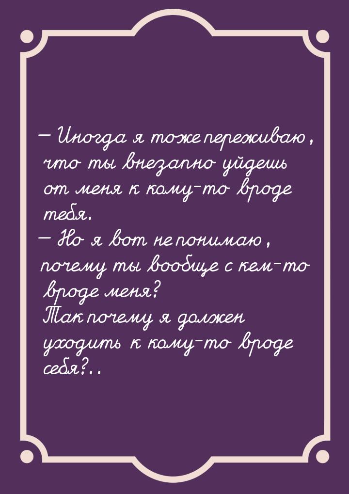  Иногда я тоже переживаю, что ты внезапно уйдешь от меня к кому-то вроде тебя. &mda