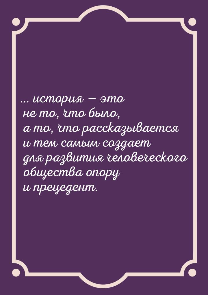 ... история  это не то, что было, а то, что рассказывается и тем самым создает для 