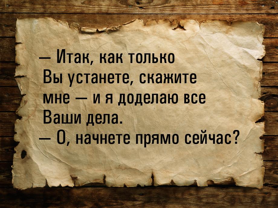  Итак, как только Вы устанете, скажите мне  и я доделаю все Ваши дела. &mdas