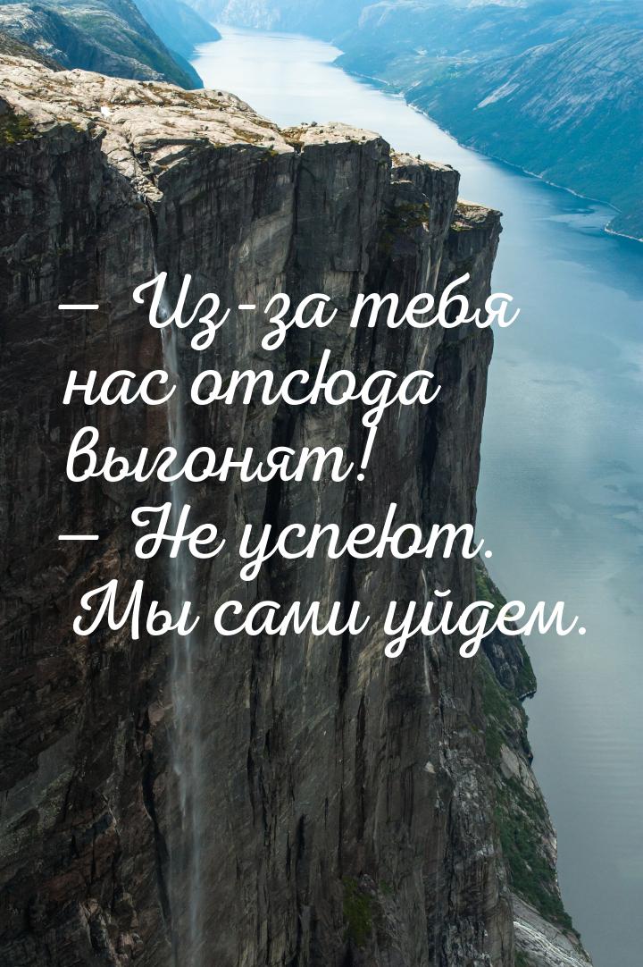  Из-за тебя нас отсюда выгонят!  Не успеют. Мы сами уйдем.