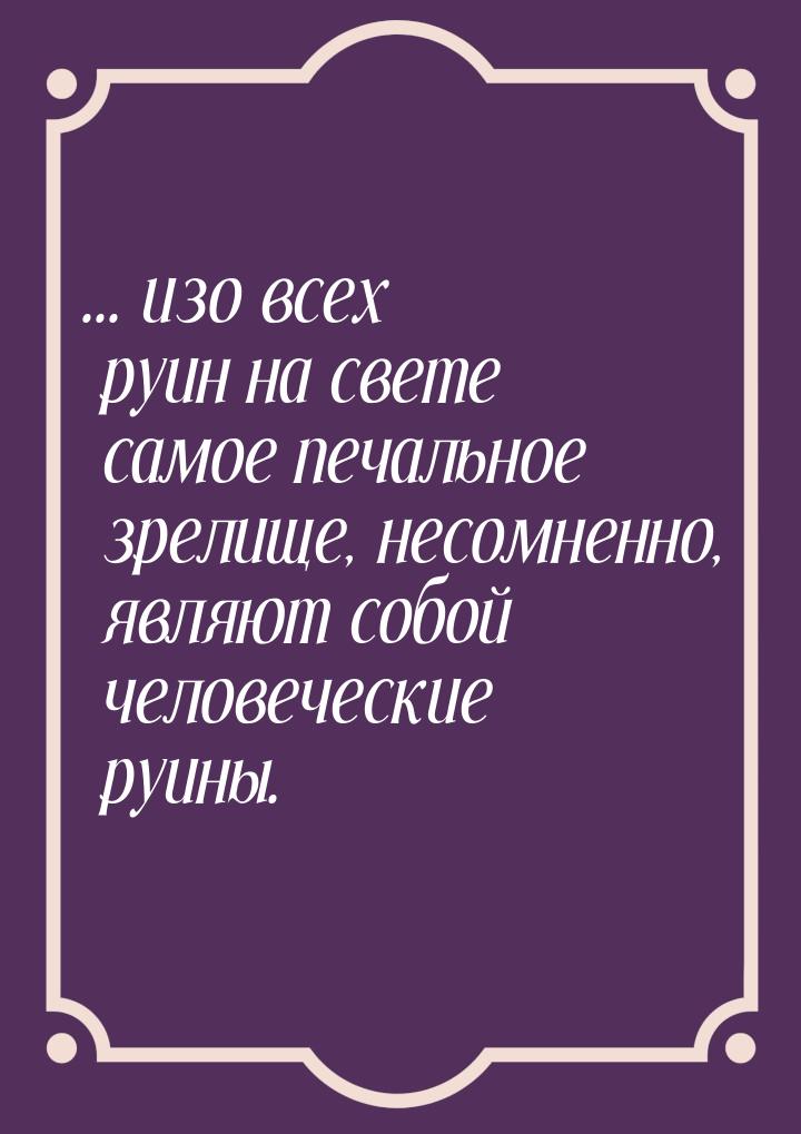 ... изо всех руин на свете самое печальное зрелище, несомненно, являют собой человеческие 