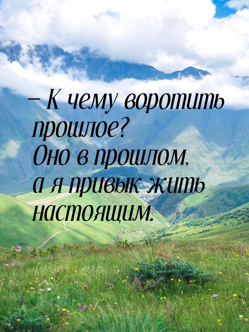  К чему воротить прошлое? Оно в прошлом, а я привык жить настоящим.