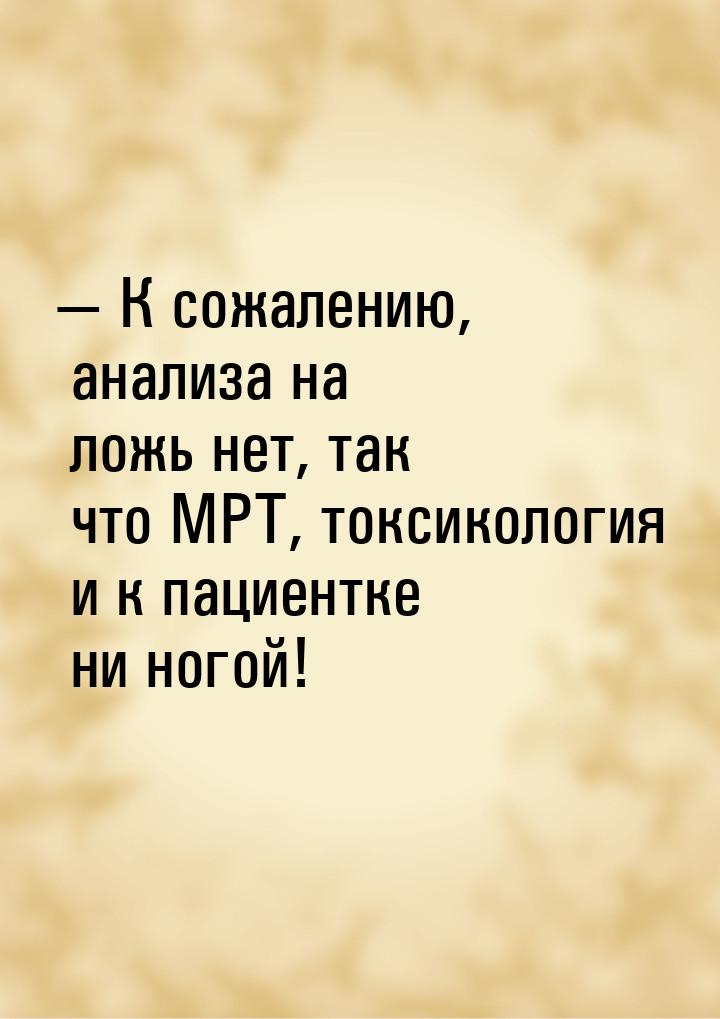  К сожалению, анализа на ложь нет, так что МРТ, токсикология и к пациентке ни ногой