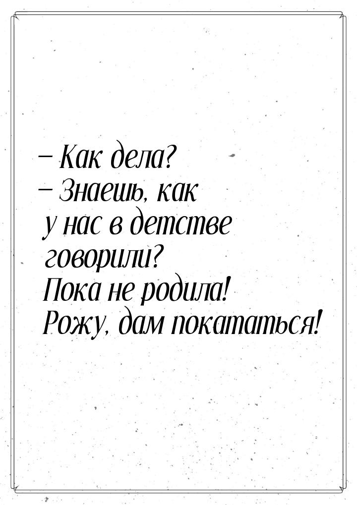  Как дела?  Знаешь, как у нас в детстве говорили? Пока не родила! Рожу, дам 