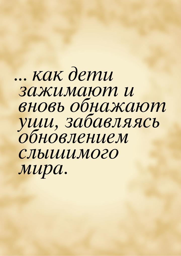 ... как дети зажимают и вновь обнажают  уши,   забавляясь  обновлением  слышимого  мира.