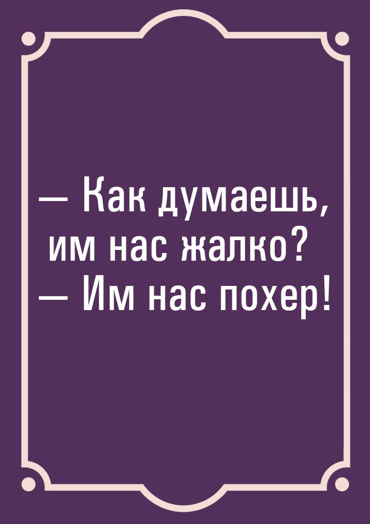  Как думаешь, им нас жалко?  Им нас похер!