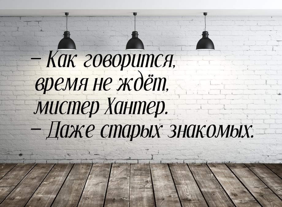  Как говорится, время не ждёт, мистер Хантер.  Даже старых знакомых.