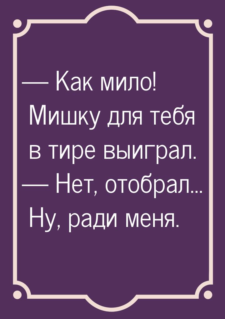  Как мило! Мишку для тебя в тире выиграл.  Нет, отобрал... Ну, ради меня.