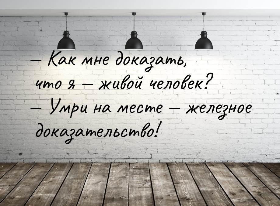  Как мне доказать, что я  живой человек?  Умри на месте  желез