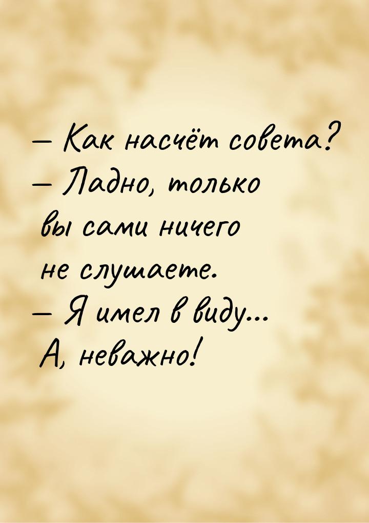  Как насчёт совета?  Ладно, только вы сами ничего не слушаете.  Я име