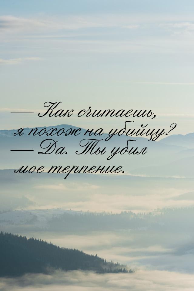  Как считаешь, я похож на убийцу?  Да. Ты убил мое терпение.