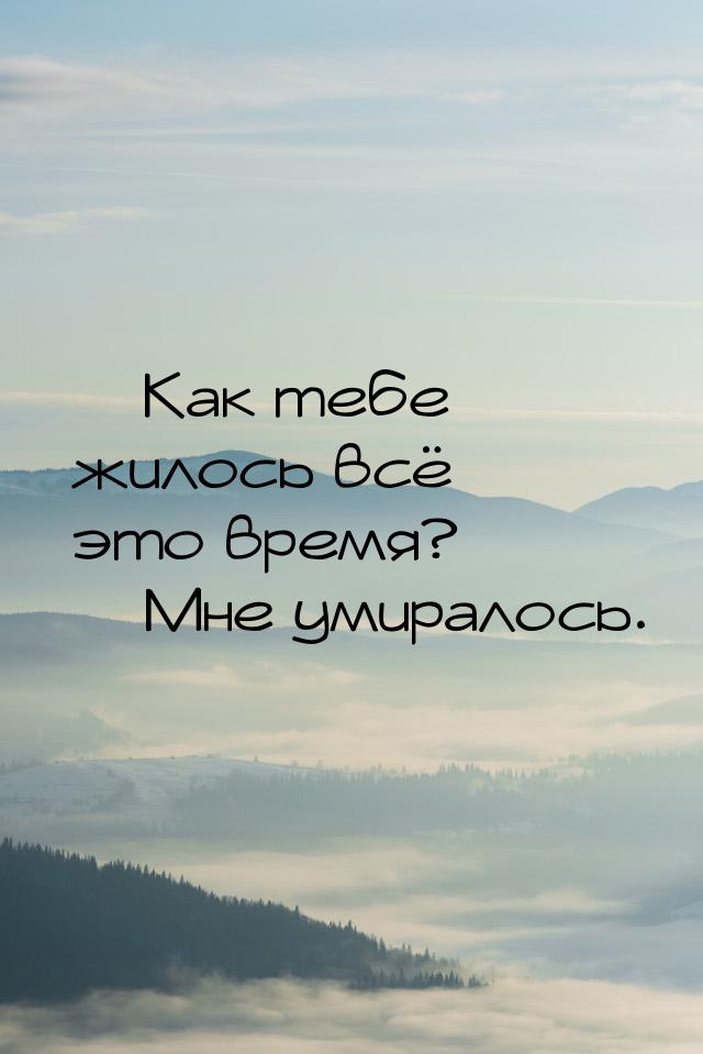  Как тебе жилось всё это время?  Мне умиралось.