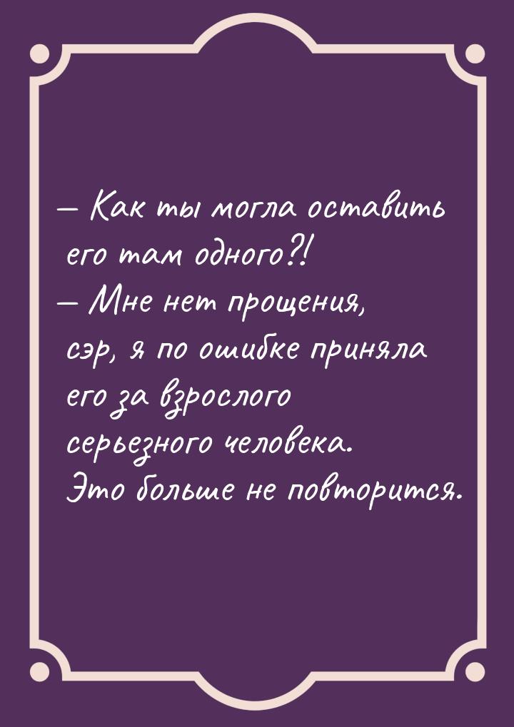  Как ты могла оставить его там одного?!  Мне нет прощения, сэр, я по ошибке 