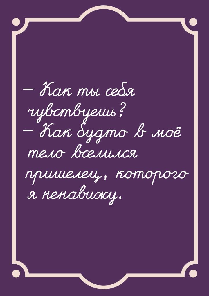  Как ты себя чувствуешь?  Как будто в моё тело вселился пришелец, которого я