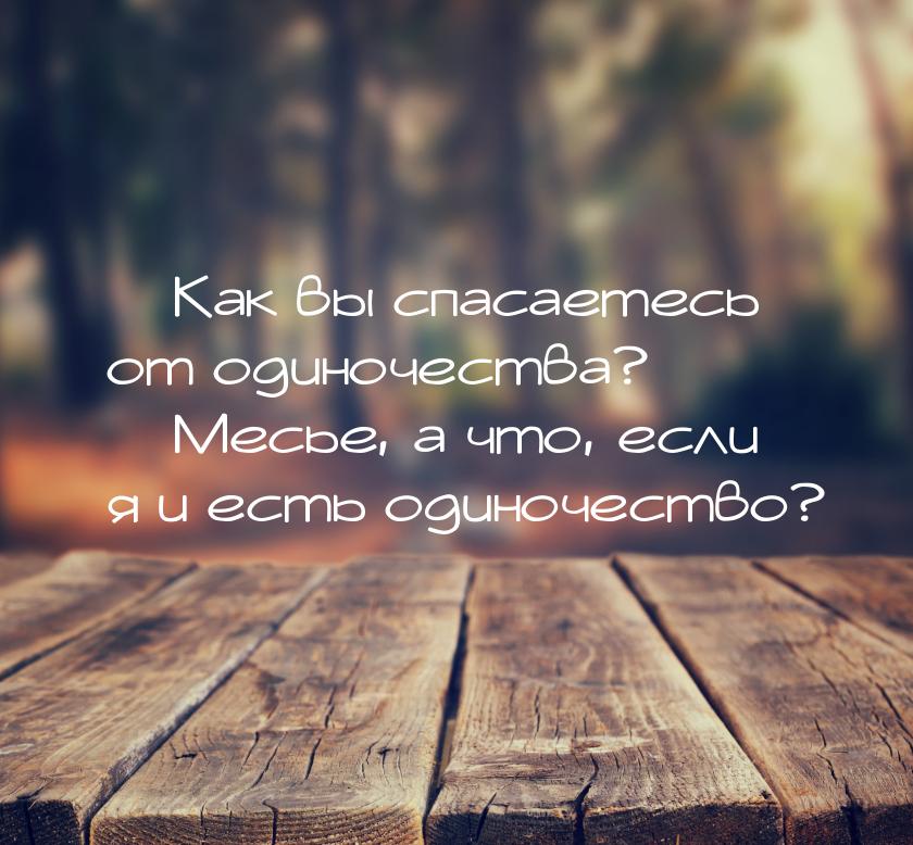  Как вы спасаетесь от одиночества?  Месье, а что, если я и есть одиночество?