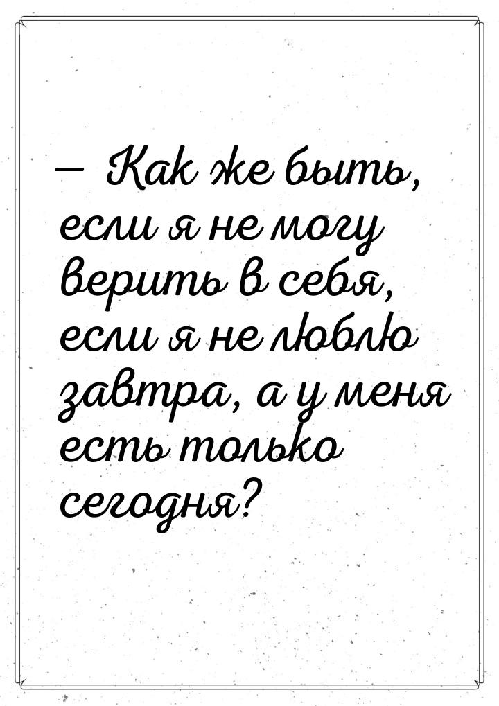  Как же быть, если я не могу верить в себя, если я не люблю завтра, а у меня есть т