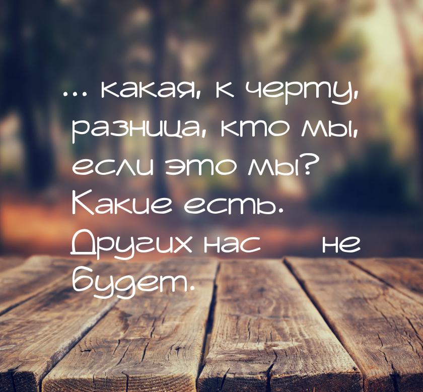 ... какая, к черту, разница, кто мы, если это мы? Какие есть. Других нас  не будет.