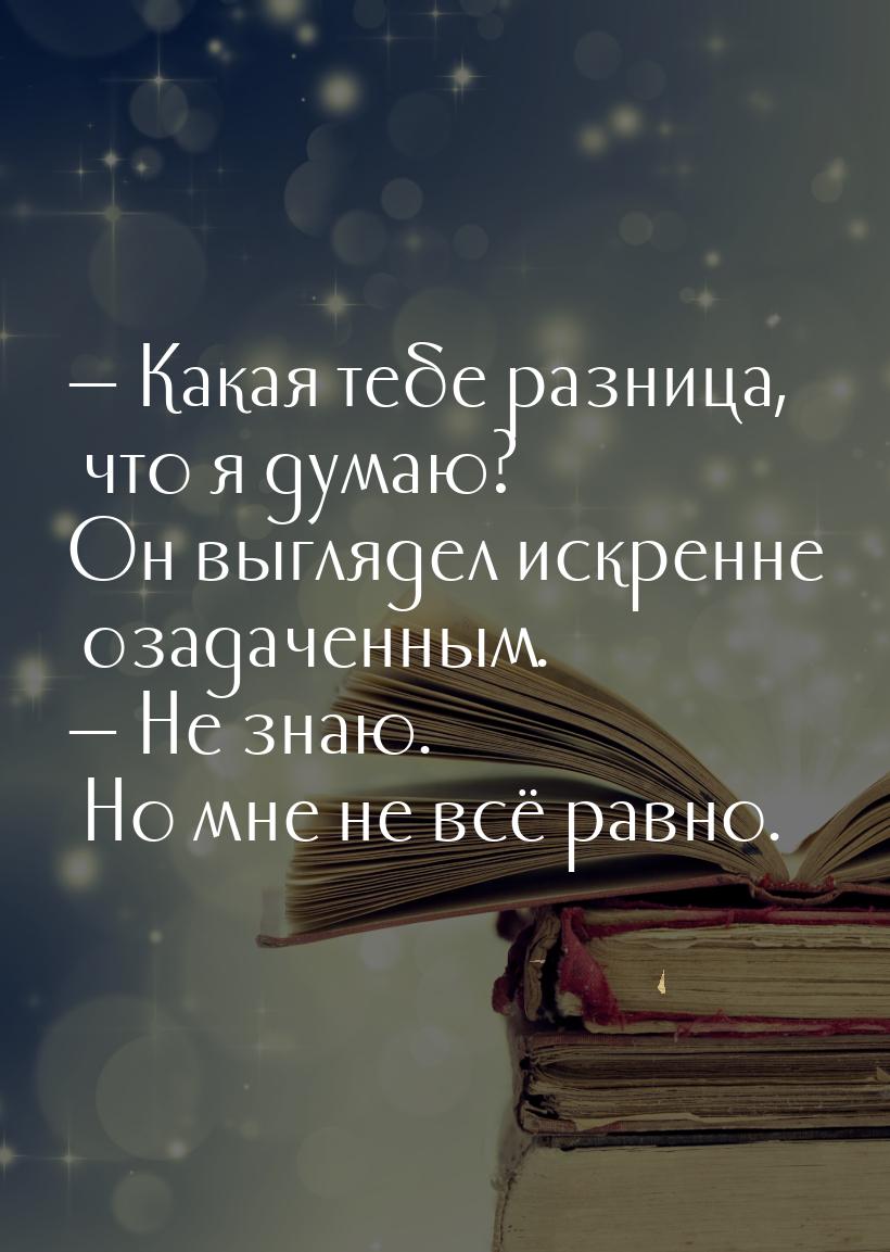  Какая тебе разница, что я думаю? Он выглядел искренне озадаченным.  Не знаю