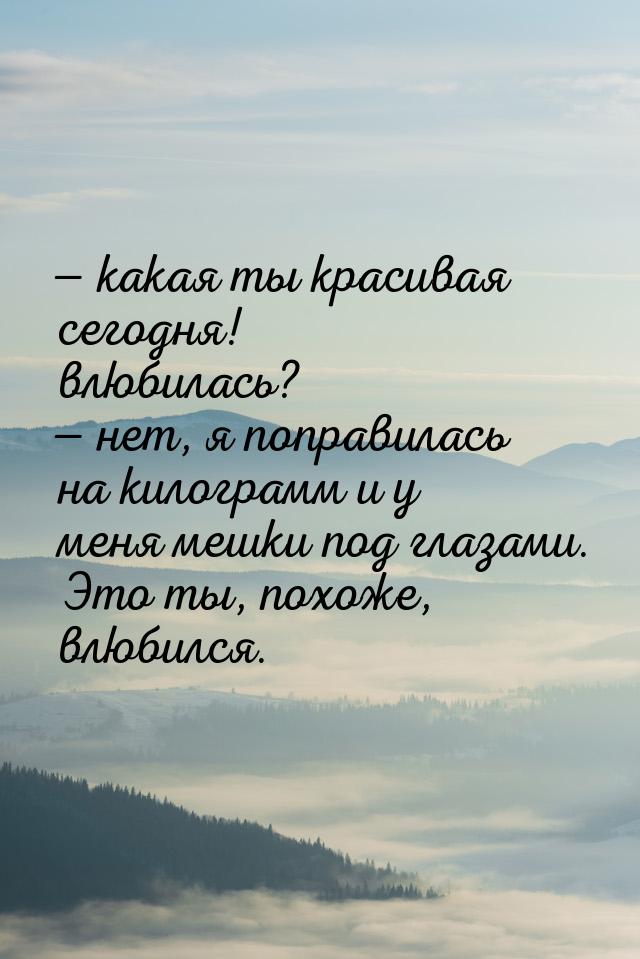  какая ты красивая сегодня! влюбилась?  нет, я поправилась на килограмм и у 