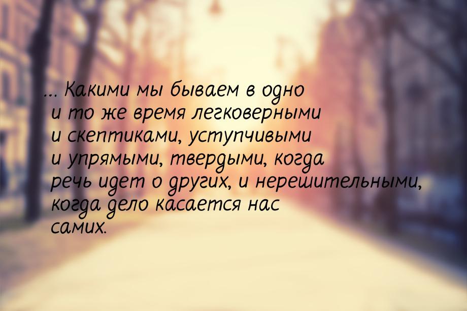 … Какими мы бываем в одно и то же время легковерными и скептиками, уступчивыми и упрямыми,