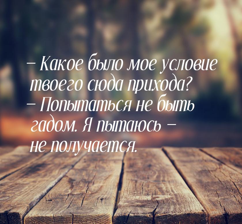  Какое было мое условие твоего сюда прихода?  Попытаться не быть гадом. Я пы