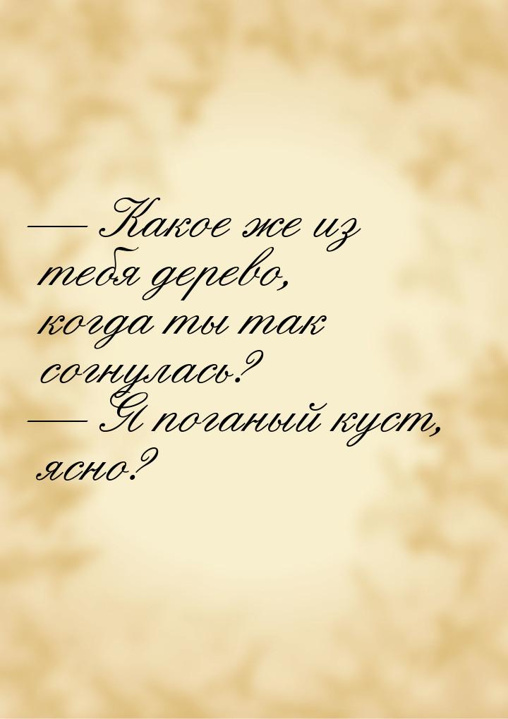  Какое же из тебя дерево, когда ты так согнулась?  Я поганый куст, ясно?