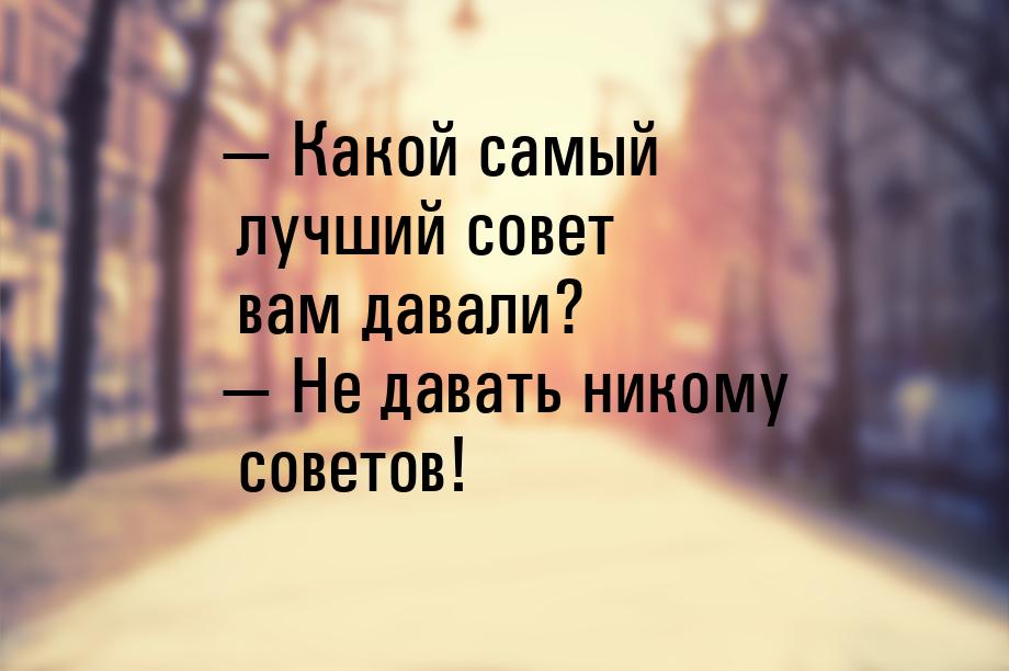  Какой самый лучший совет вам давали?  Не давать никому советов!