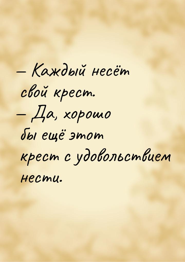  Каждый несёт свой крест.  Да, хорошо бы ещё этот крест с удовольствием нест