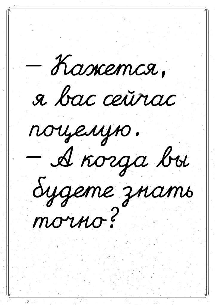  Кажется, я вас сейчас поцелую.  А когда вы будете знать точно?