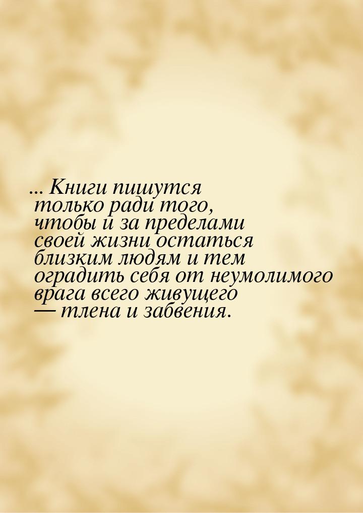 ... Книги пишутся только ради того, чтобы и за пределами своей жизни остаться близким людя