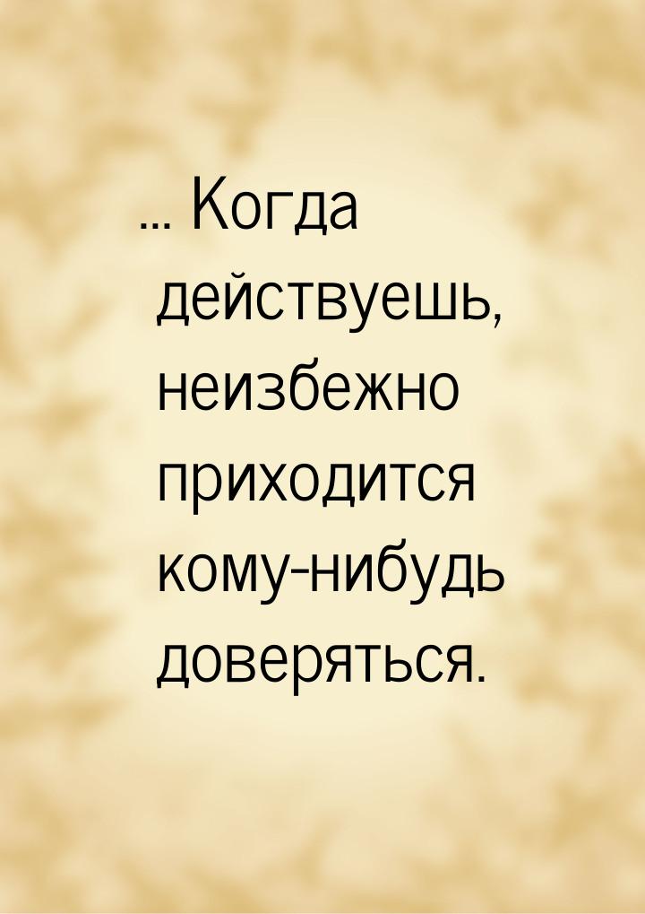 ... Когда действуешь, неизбежно приходится кому-нибудь доверяться.