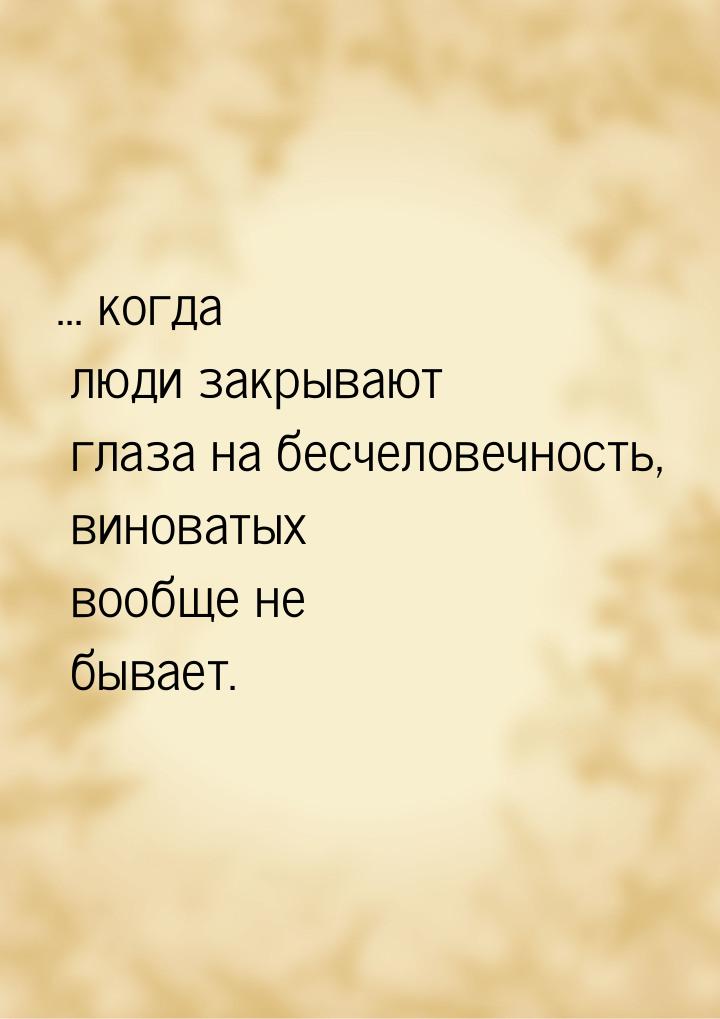 ... когда люди закрывают глаза на бесчеловечность, виноватых вообще не бывает.