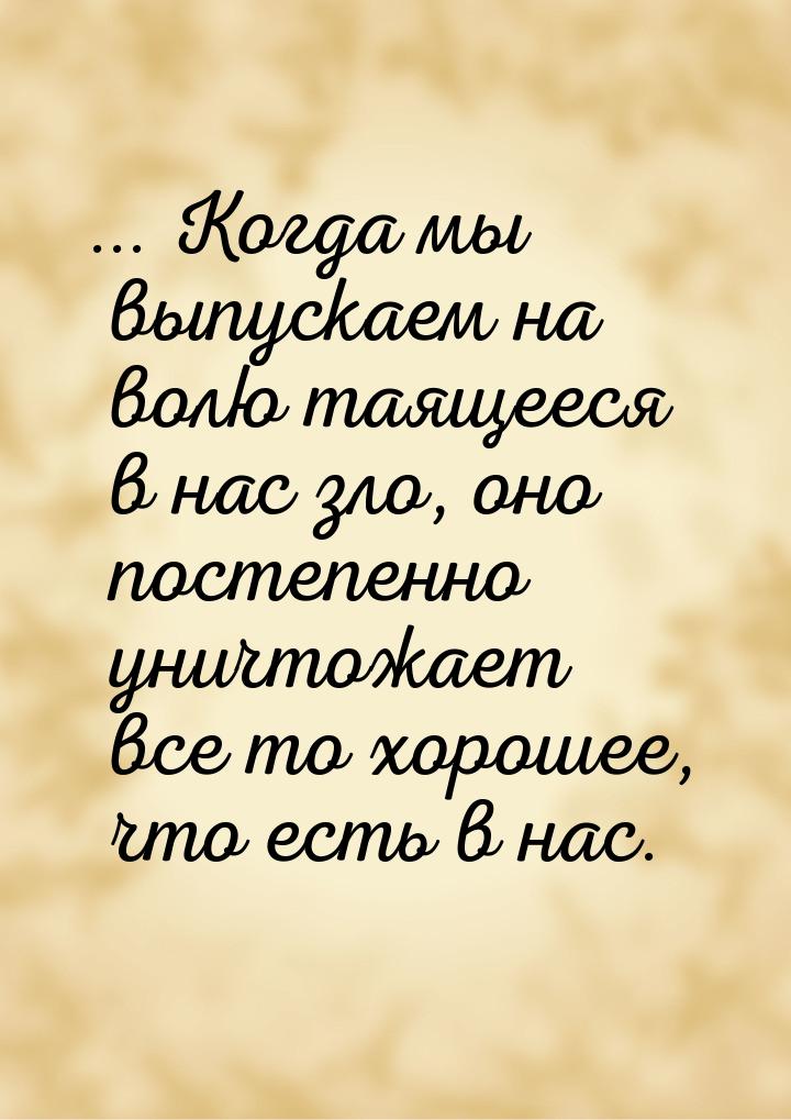 ... Когда мы выпускаем на волю таящееся в нас зло, оно постепенно уничтожает все то хороше