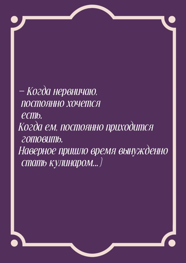  Когда нервничаю, постоянно хочется есть. Когда ем, постоянно приходится готовить. 