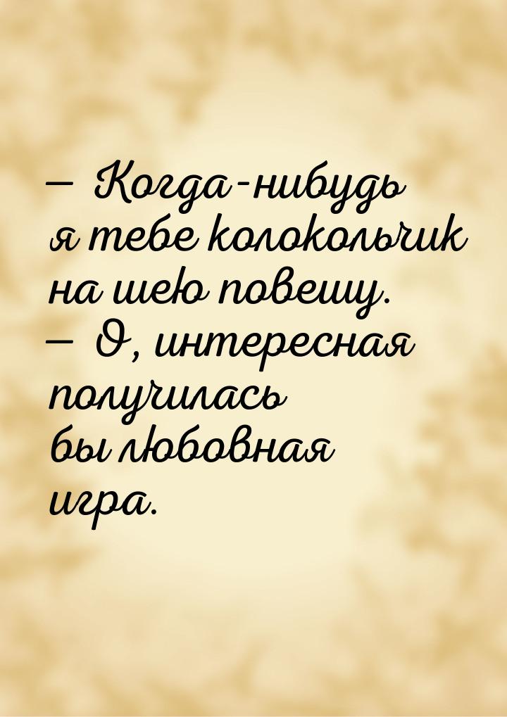  Когда-нибудь я тебе колокольчик на шею повешу.  О, интересная получилась бы