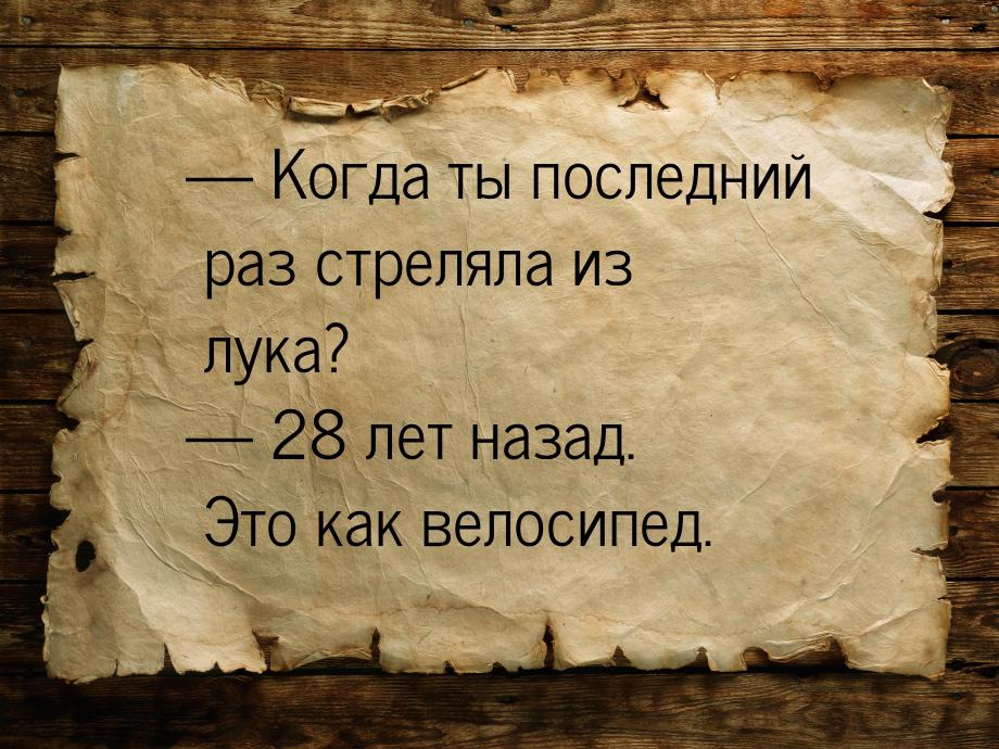  Когда ты последний раз стреляла из лука?  28 лет назад. Это как велосипед.