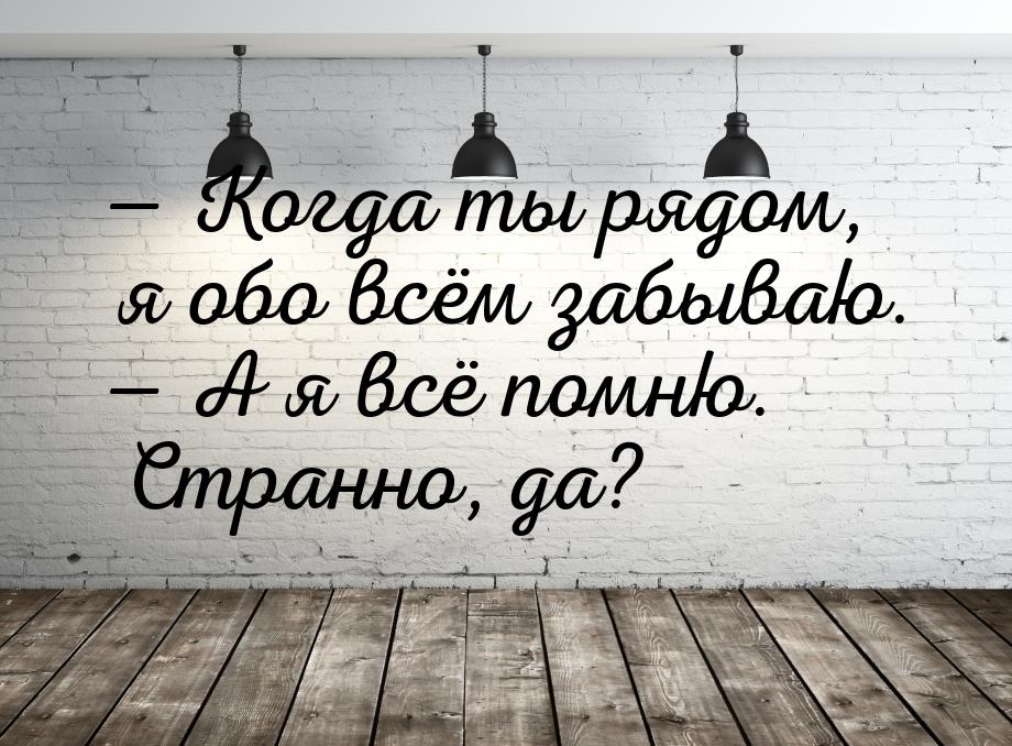  Когда ты рядом, я обо всём забываю.  А я всё помню. Странно, да?