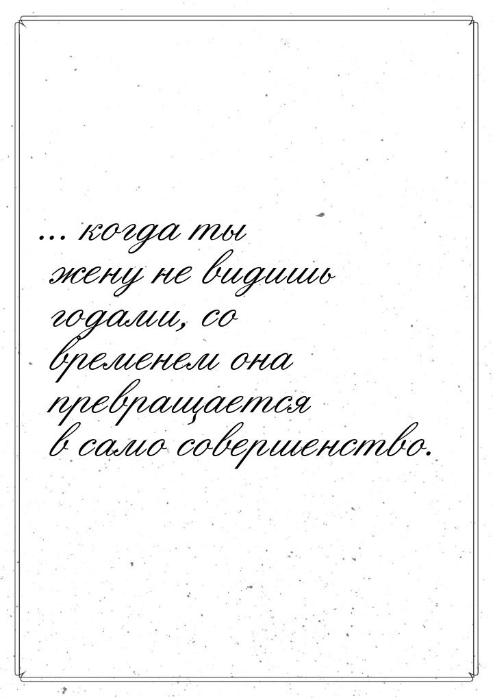 ... когда ты жену не видишь годами, со временем она превращается в само совершенство.