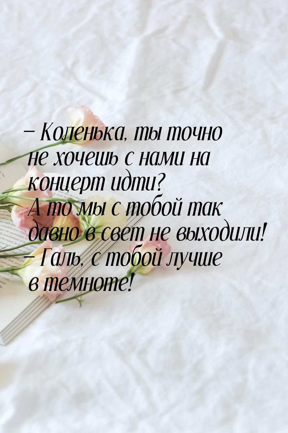  Коленька, ты точно не хочешь с нами на концерт идти? А то мы с тобой так давно в с