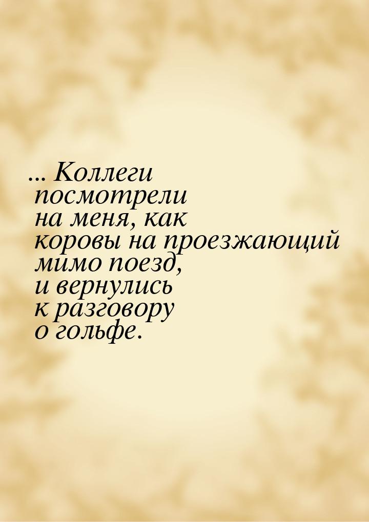 ... Коллеги посмотрели на меня, как коровы на проезжающий мимо поезд, и вернулись к разгов