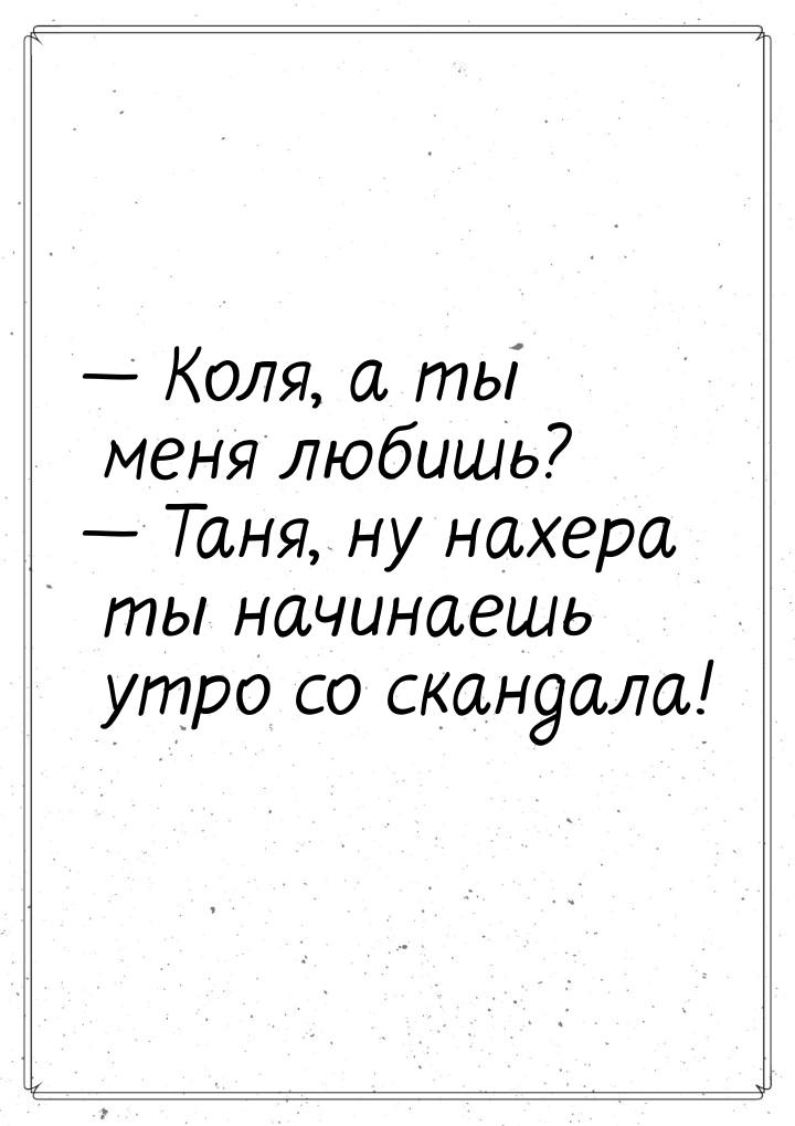  Коля, а ты меня любишь?  Таня, ну нахера ты начинаешь утро со скандала!