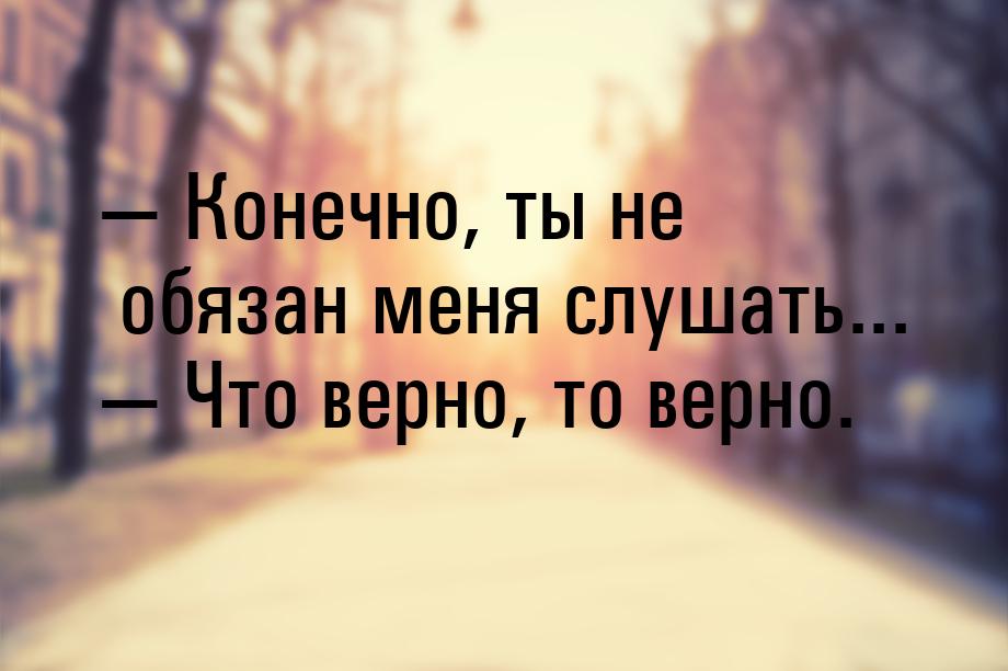  Конечно, ты не обязан меня слушать...  Что верно, то верно.