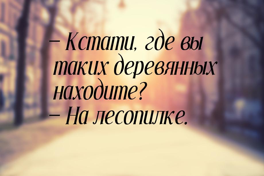  Кстати, где вы таких деревянных находите?  На лесопилке.